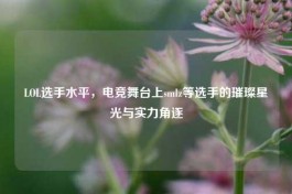 LOL选手水平，电竞舞台上 *** lz等选手的璀璨星光与实力角逐