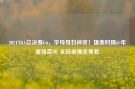 2021NBA总决赛G6，字母哥封神夜！雄鹿时隔50年重铸荣光 全场录像免费看