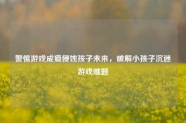警惕游戏成瘾侵蚀孩子未来，破解小孩子沉迷游戏难题
