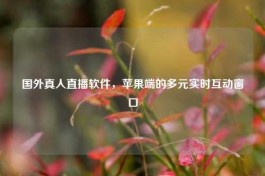 国外真人直播软件，苹果端的多元实时互动窗口