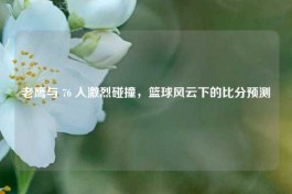 老鹰与 76 人激烈碰撞，篮球风云下的比分预测