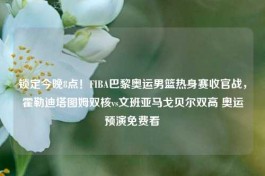 锁定今晚8点！FIBA巴黎奥运男篮热身赛收官战，霍勒迪塔图姆双核vs文班亚马戈贝尔双高 奥运预演免费看