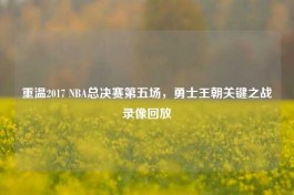 重温2017 NBA总决赛第五场，勇士王朝关键之战录像回放