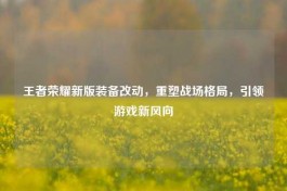 王者荣耀新版装备改动，重塑战场格局，引领游戏新风向