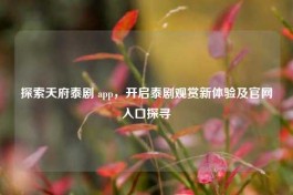 探索天府泰剧 app，开启泰剧观赏新体验及官网入口探寻