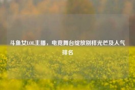 斗鱼女LOL主播，电竞舞台绽放别样光芒及人气排名