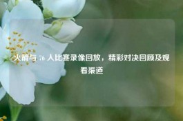 火箭与 76 人比赛录像回放，精彩对决回顾及观看渠道