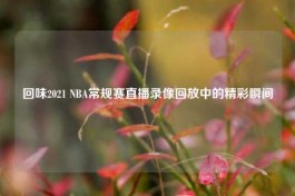 回味2021 NBA常规赛直播录像回放中的精彩瞬间