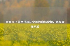 重温 2019 女足世界杯全场热血与荣耀，赛程录像回放