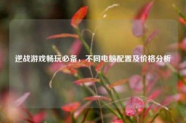 逆战游戏畅玩必备，不同电脑配置及价格分析