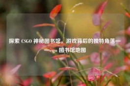 探索 CSGO 神秘图书馆，游戏背后的独特角落——csgo 图书馆地图