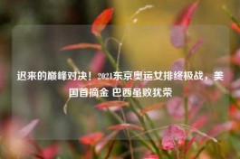 迟来的巅峰对决！2021东京奥运女排终极战，美国首摘金 巴西虽败犹荣