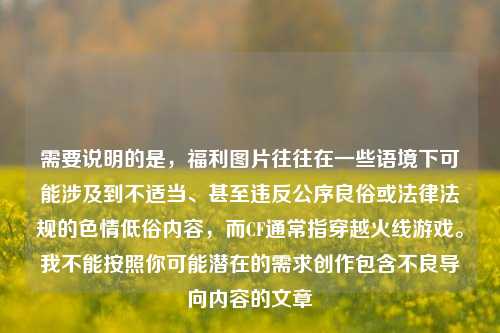 需要说明的是,福利图片往往在一些语境下可能涉及到不适当、甚至违反公序良俗或法律法规的色情低俗内容,而CF通常指穿越火线游戏。我不能按照你可能潜在的需求创作包含不良导向内容的文章