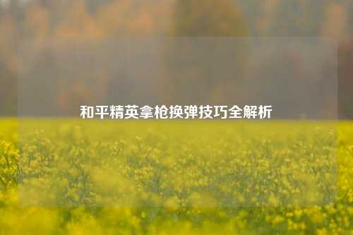 和平精英拿枪换弹技巧全解析