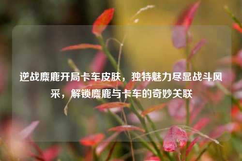 逆战麋鹿开局卡车皮肤,独特魅力尽显战斗风采,解锁麋鹿与卡车的奇妙关联