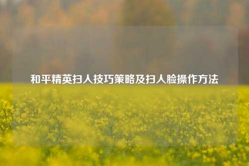 和平精英扫人技巧策略及扫人脸操作 ***