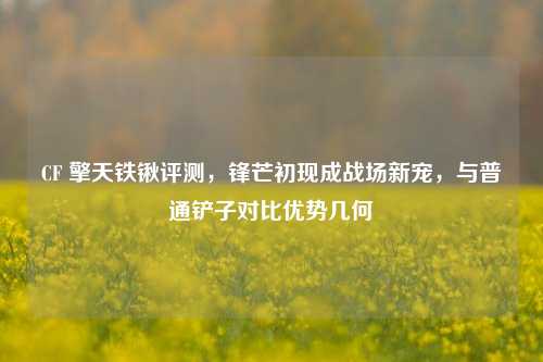 CF 擎天铁锹评测,锋芒初现成战场新宠,与普通铲子对比优势几何