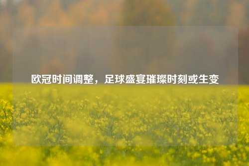 欧冠时间调整,足球盛宴璀璨时刻或生变