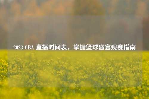 2023 CBA 直播时间表,掌握篮球盛宴观赛指南