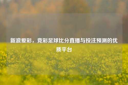 新浪爱彩,竞彩足球比分直播与投注预测的优质平台