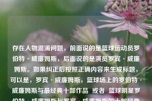 存在人物混淆问题,前面说的是篮球运动员罗伯特·威廉姆斯,后面说的是演员罗宾·威廉姆斯。如果纠正后按照正确内容来生成标题,可以是,罗宾·威廉姆斯,篮球场上的罗伯特·威廉姆斯与最经典十部作品 或者 篮球明星罗伯特·威廉姆斯与罗宾·威廉姆斯的十部经典之作 又或者 罗伯特·威廉姆斯与罗宾·威廉姆斯,篮球与经典作品的闪耀时刻 。你看看哪个符合需求,若都不符合请进一步明确下内容准确要求。