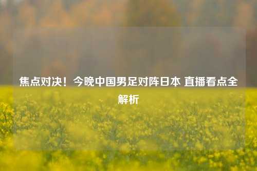 焦点对决!今晚中国男足对阵日本 直播看点全解析