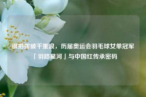 银拍挥破千重浪,历届奥运会羽毛球女单冠军「羽路星河」与中国红传承密码