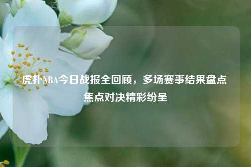 虎扑NBA今日战报全回顾,多场赛事结果盘点 焦点对决精彩纷呈