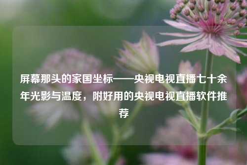 屏幕那头的家国坐标——央视电视直播七十余年光影与温度,附好用的央视电视直播软件推荐