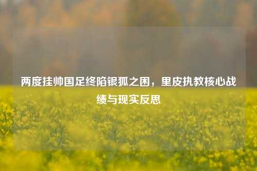 两度挂帅国足终陷银狐之困,里皮执教核心战绩与现实反思