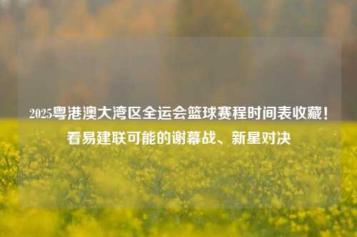 2025粤港澳大湾区全运会篮球赛程时间表收藏!看易建联可能的谢幕战、新星对决